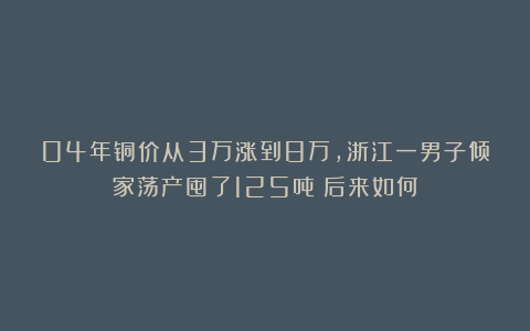 04年铜价从3万涨到8万，浙江一男子倾家荡产囤了125吨！后来如何