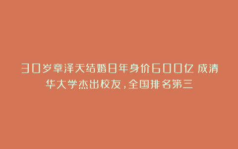 30岁章泽天结婚8年身价600亿！成清华大学杰出校友，全国排名第三